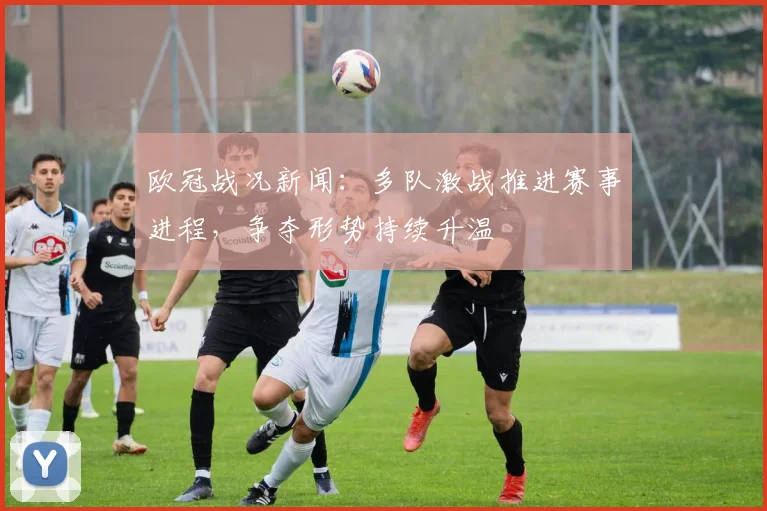 欧冠战况新闻：多队激战推进赛事进程，争夺形势持续升温