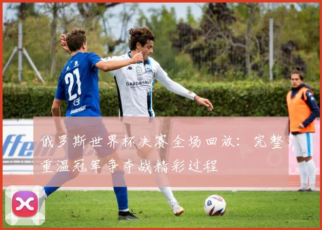 俄罗斯世界杯决赛全场回放：完整重温冠军争夺战精彩过程