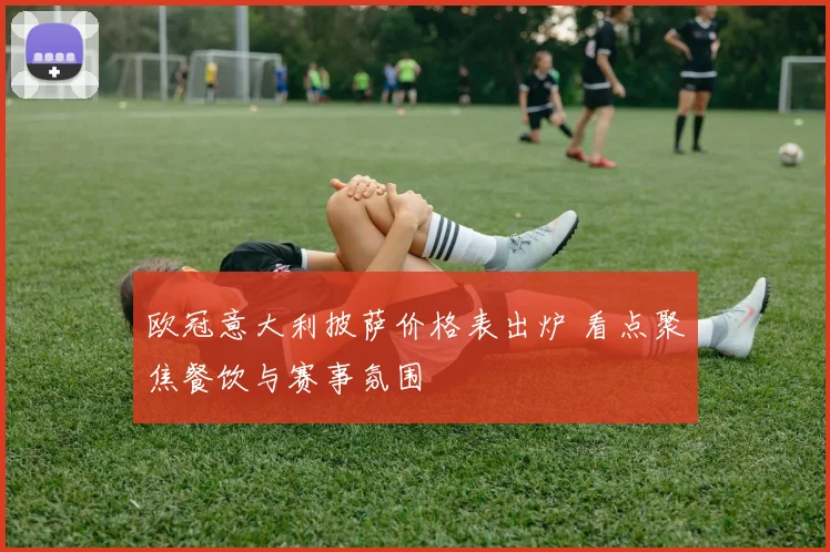 欧冠意大利披萨价格表出炉 看点聚焦餐饮与赛事氛围