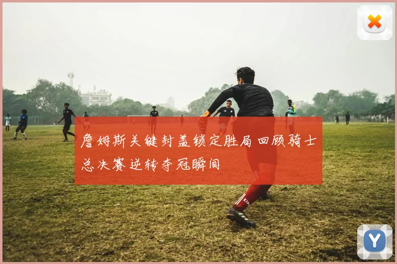 詹姆斯关键封盖锁定胜局回顾骑士总决赛逆转夺冠瞬间