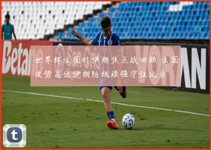 世界杯法国对伊朗焦点战回顾 法国攻势占优伊朗防线顽强守住比分
