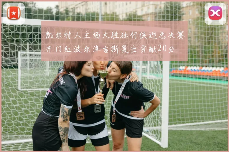 凯尔特人主场大胜独行侠迎总决赛开门红波尔津吉斯复出贡献20分