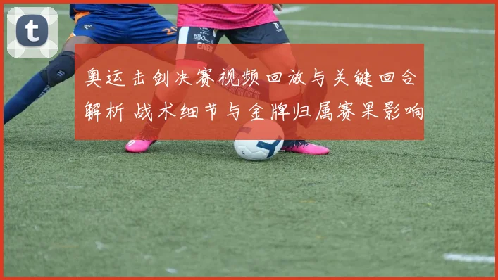 奥运击剑决赛视频回放与关键回合解析 战术细节与金牌归属赛果影响