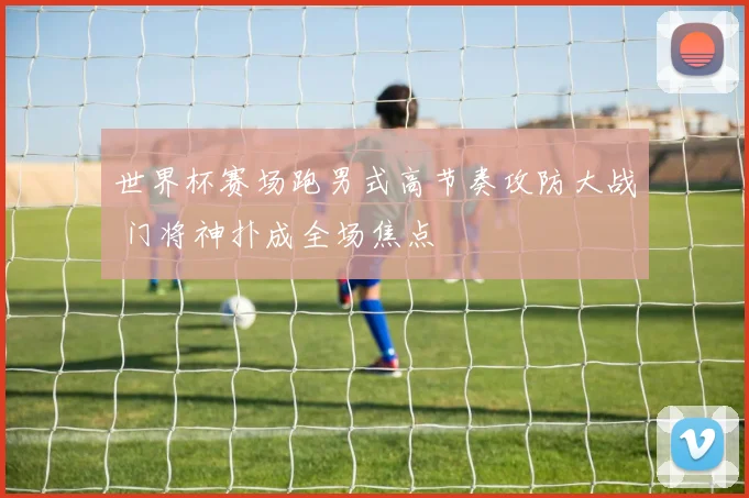 世界杯赛场跑男式高节奏攻防大战 门将神扑成全场焦点