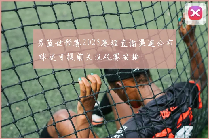 男篮世预赛2025赛程直播渠道公布 球迷可提前关注观赛安排