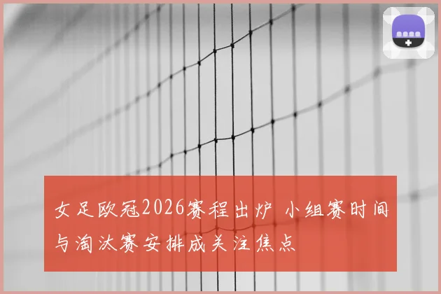 女足欧冠2026赛程出炉 小组赛时间与淘汰赛安排成关注焦点