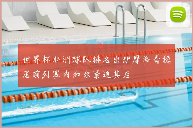 世界杯非洲球队排名出炉摩洛哥稳居前列塞内加尔紧追其后