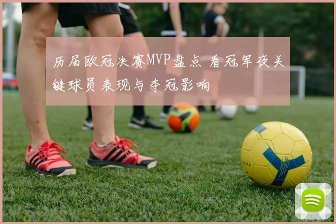 历届欧冠决赛MVP盘点 看冠军夜关键球员表现与夺冠影响