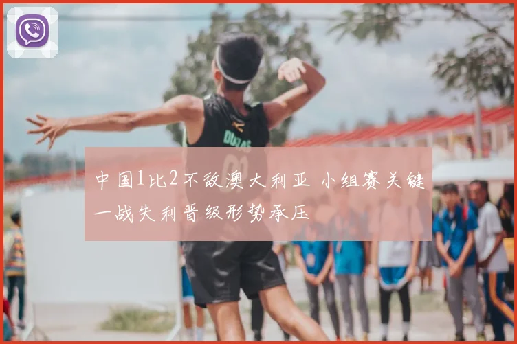 中国1比2不敌澳大利亚 小组赛关键一战失利晋级形势承压