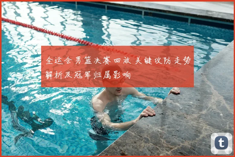 全运会男篮决赛回放 关键攻防走势解析及冠军归属影响