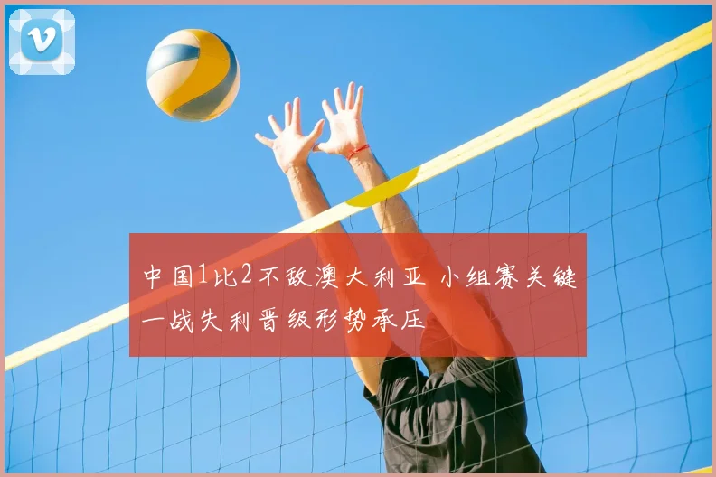 中国1比2不敌澳大利亚 小组赛关键一战失利晋级形势承压