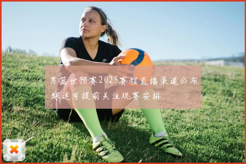 男篮世预赛2025赛程直播渠道公布 球迷可提前关注观赛安排
