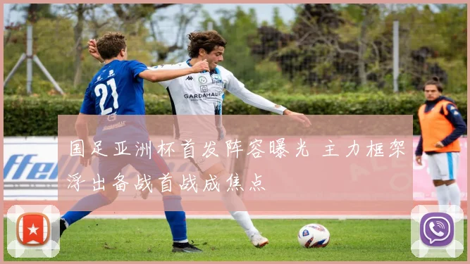 国足亚洲杯首发阵容曝光 主力框架浮出备战首战成焦点