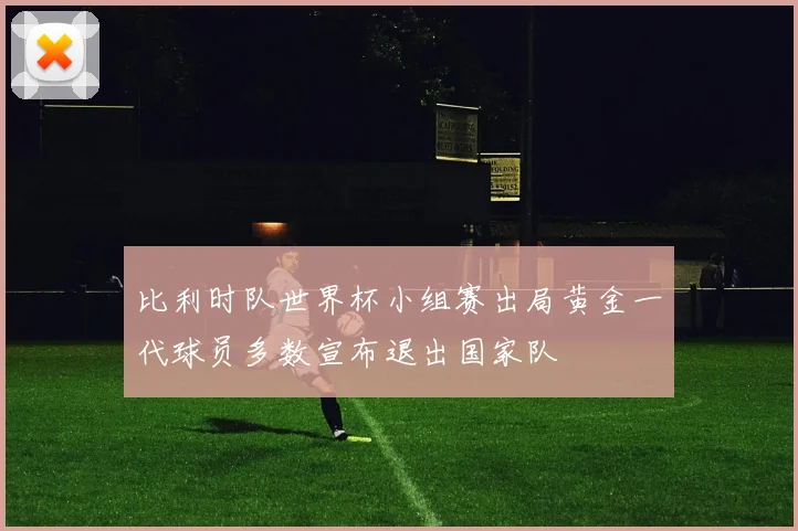 比利时队世界杯小组赛出局黄金一代球员多数宣布退出国家队