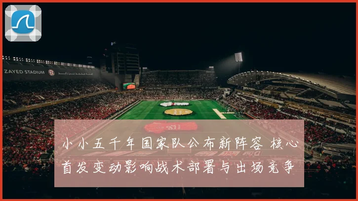 小小五千年国家队公布新阵容 核心首发变动影响战术部署与出场竞争