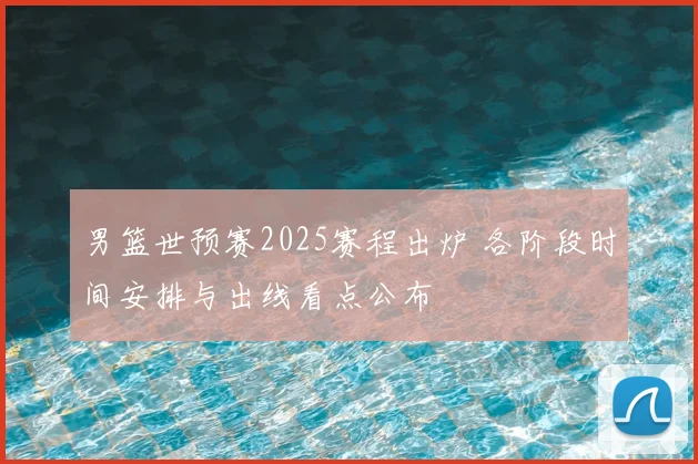 男篮世预赛2025赛程出炉 各阶段时间安排与出线看点公布