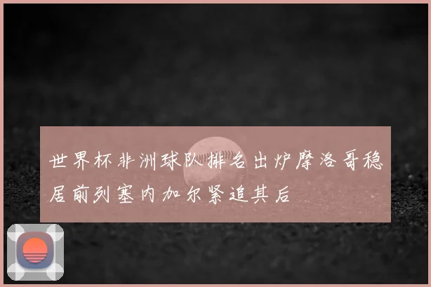 世界杯非洲球队排名出炉摩洛哥稳居前列塞内加尔紧追其后