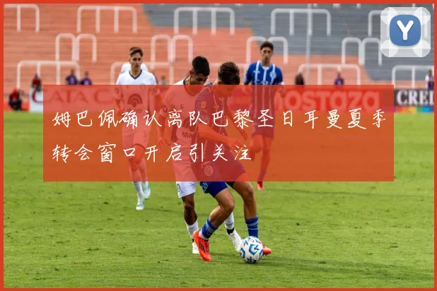 姆巴佩确认离队巴黎圣日耳曼夏季转会窗口开启引关注