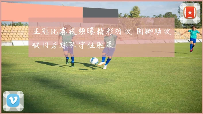 亚冠比赛视频曝精彩对攻 国脚助攻破门后球队守住胜果