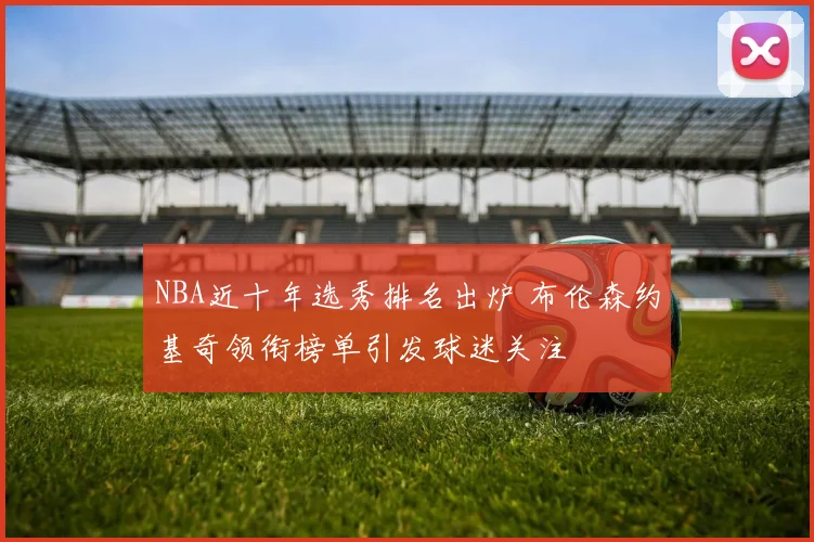NBA近十年选秀排名出炉 布伦森约基奇领衔榜单引发球迷关注