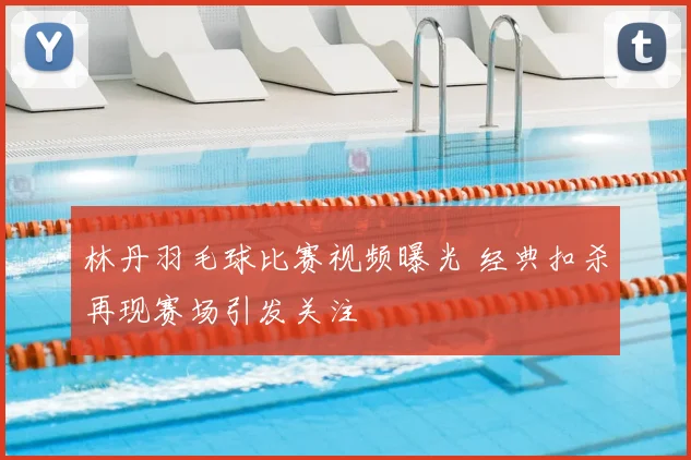 林丹羽毛球比赛视频曝光 经典扣杀再现赛场引发关注