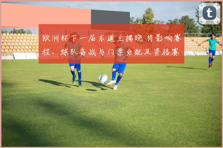 欧洲杯下一届东道主揭晓 将影响赛程、球队备战与门票分配及资格赛安排
