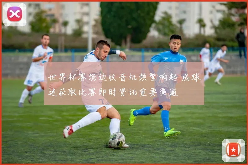 世界杯赛场边收音机频繁响起 成球迷获取比赛即时资讯重要渠道