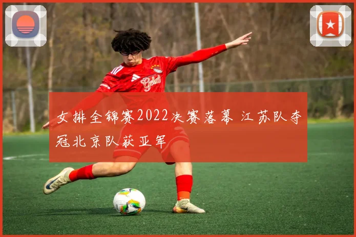 女排全锦赛2022决赛落幕 江苏队夺冠北京队获亚军