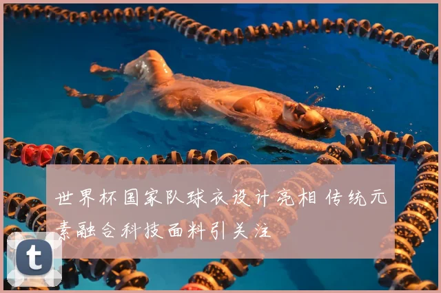 世界杯国家队球衣设计亮相 传统元素融合科技面料引关注