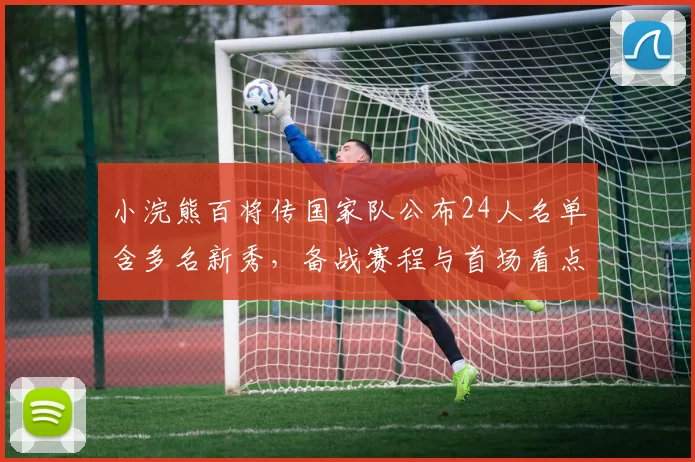 小浣熊百将传国家队公布24人名单含多名新秀，备战赛程与首场看点