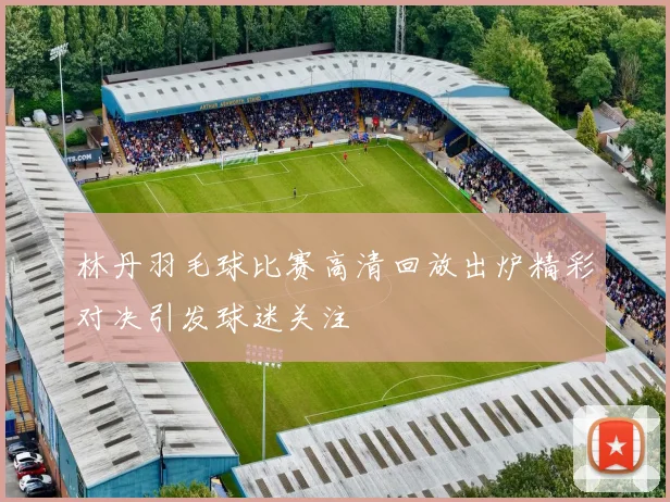 林丹羽毛球比赛高清回放出炉精彩对决引发球迷关注