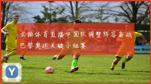 女排体育直播中国队调整阵容备战巴黎奥运关键小组赛