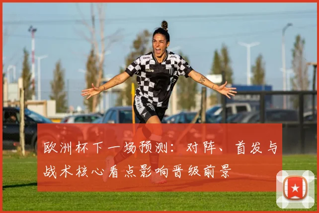 欧洲杯下一场预测：对阵、首发与战术核心看点影响晋级前景