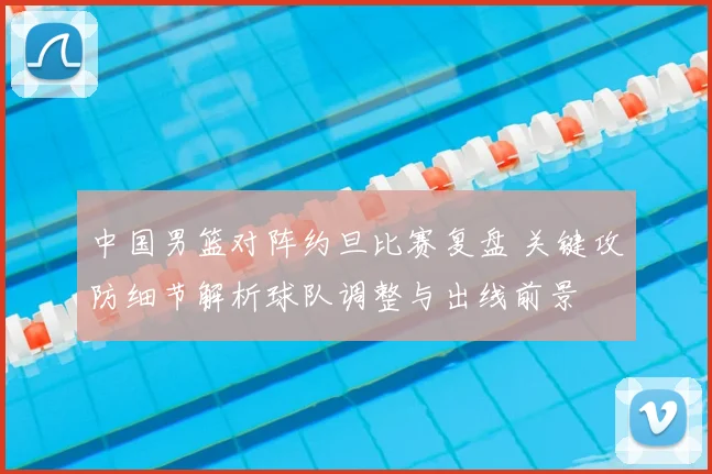 中国男篮对阵约旦比赛复盘 关键攻防细节解析球队调整与出线前景