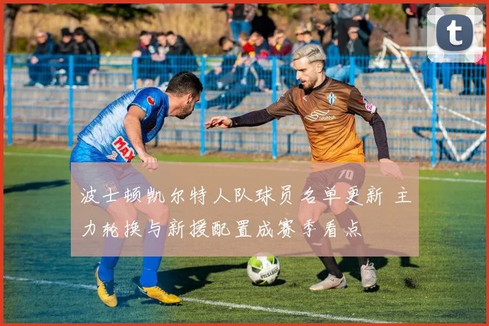波士顿凯尔特人队球员名单更新 主力轮换与新援配置成赛季看点